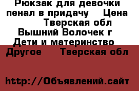 Рюкзак для девочки-пенал в придачу. › Цена ­ 550 - Тверская обл., Вышний Волочек г. Дети и материнство » Другое   . Тверская обл.